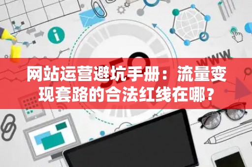 网站运营避坑手册：流量变现套路的合法红线在哪？